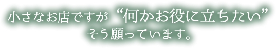 小さいお店ですが
「何かお役に立ちたい」そう願っております